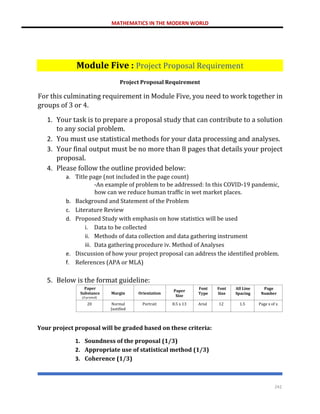MATHEMATICS IN THE MODERN WORLD
242
Module Five : Project Proposal Requirement
Project Proposal Requirement
For this culminating requirement in Module Five, you need to work together in
groups of 3 or 4.
1. Your task is to prepare a proposal study that can contribute to a solution
to any social problem.
2. You must use statistical methods for your data processing and analyses.
3. Your final output must be no more than 8 pages that details your project
proposal.
4. Please follow the outline provided below:
a. Title page (not included in the page count)
-An example of problem to be addressed: In this COVID-19 pandemic,
how can we reduce human traffic in wet market places.
b. Background and Statement of the Problem
c. Literature Review
d. Proposed Study with emphasis on how statistics will be used
i. Data to be collected
ii. Methods of data collection and data gathering instrument
iii. Data gathering procedure iv. Method of Analyses
e. Discussion of how your project proposal can address the identified problem.
f. References (APA or MLA)
5. Below is the format guideline:
Paper
Substance
(if printed)
Margin Orientation
Paper
Size
Font
Type
Font
Size
All Line
Spacing
Page
Number
20 Normal
Justified
Portrait 8.5 x 13 Arial 12 1.5 Page x of x
Your project proposal will be graded based on these criteria:
1. Soundness of the proposal (1/3)
2. Appropriate use of statistical method (1/3)
3. Coherence (1/3)
 