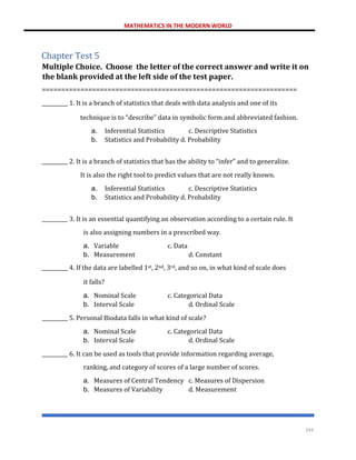 MATHEMATICS IN THE MODERN WORLD
243
Chapter Test 5
Multiple Choice. Choose the letter of the correct answer and write it on
the blank provided at the left side of the test paper.
==================================================================
__________ 1. It is a branch of statistics that deals with data analysis and one of its
technique is to “describe” data in symbolic form and abbreviated fashion.
a. Inferential Statistics c. Descriptive Statistics
b. Statistics and Probability d. Probability
__________ 2. It is a branch of statistics that has the ability to “infer” and to generalize.
It is also the right tool to predict values that are not really known.
a. Inferential Statistics c. Descriptive Statistics
b. Statistics and Probability d. Probability
__________ 3. It is an essential quantifying an observation according to a certain rule. It
is also assigning numbers in a prescribed way.
a. Variable c. Data
b. Measurement d. Constant
__________ 4. If the data are labelled 1st, 2nd, 3rd, and so on, in what kind of scale does
it falls?
a. Nominal Scale c. Categorical Data
b. Interval Scale d. Ordinal Scale
__________ 5. Personal Biodata falls in what kind of scale?
a. Nominal Scale c. Categorical Data
b. Interval Scale d. Ordinal Scale
__________ 6. It can be used as tools that provide information regarding average,
ranking, and category of scores of a large number of scores.
a. Measures of Central Tendency c. Measures of Dispersion
b. Measures of Variability d. Measurement
 