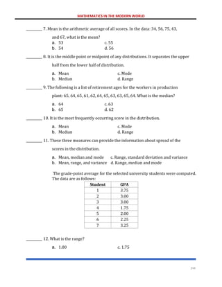 MATHEMATICS IN THE MODERN WORLD
244
__________ 7. Mean is the arithmetic average of all scores. In the data: 34, 56, 75, 43,
and 67, what is the mean?
a. 53 c. 55
b. 54 d. 56
__________ 8. It is the middle point or midpoint of any distributions. It separates the upper
half from the lower half of distribution.
a. Mean c. Mode
b. Median d. Range
__________ 9. The following is a list of retirement ages for the workers in production
plant: 65, 64, 65, 61, 62, 64, 65, 63, 63, 65, 64. What is the median?
a. 64 c. 63
b. 65 d. 62
__________ 10. It is the most frequently occurring score in the distribution.
a. Mean c. Mode
b. Median d. Range
__________ 11. These three measures can provide the information about spread of the
scores in the distribution.
a. Mean, median and mode c. Range, standard deviation and variance
b. Mean, range, and variance d. Range, median and mode
The grade-point average for the selected university students were computed.
The data are as follows:
Student GPA
1 3.75
2 3.00
3 3.00
4 1.75
5 2.00
6 2.25
7 3.25
__________ 12. What is the range?
a. 1.00 c. 1.75
 