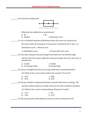 MATHEMATICS IN THE MODERN WORLD
246
__________ 20. In this box-whisker plot
What does the middle dot or point denote?
a. Q1 c. Q3
b. Median d. Maximum score
__________ 21. It is a unimodal frequency distribution where the scores are scattered on
the X-axis while the frequency of occurrence is defined by the Y-axis. a. Z-
distribution curve c. Normal curve
b. Distribution curve d. X-axis and Y-axis curve
__________ 22. This table only gives the percentage for the half curve but both the right
and the left of the mean yields the same percentage since the said curve is
symmetrical.
a. Z-table c. T-table
b. Percentage Table d. Normal table
__________ 23. Scores on English Test have an average of 80 with a standard deviation
of 6. What is the z-score of the student who earned a 75 on test?
a. -0.97 c. -0.88
b. -0.76 d. -0.83
__________ 24. Group of children compared what they received while trick or treating. The
average number of pieces of candy received is 43 with a standard deviation
of 2. What is the z-score corresponding to 20 pieces of candy?
a. -11.5 c. -9.5
b. -10.5 d. -12.5
__________ 25. The mean growth of the thickness of tree in a forest is found to be 0.5
 