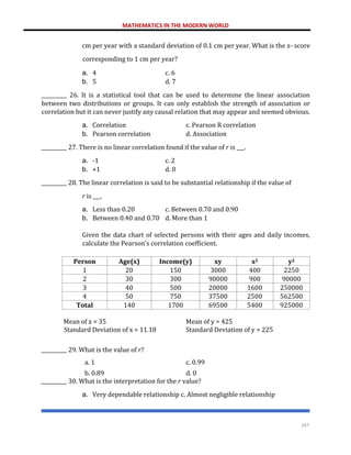 MATHEMATICS IN THE MODERN WORLD
247
cm per year with a standard deviation of 0.1 cm per year. What is the z- score
corresponding to 1 cm per year?
a. 4 c. 6
b. 5 d. 7
__________ 26. It is a statistical tool that can be used to determine the linear association
between two distributions or groups. It can only establish the strength of association or
correlation but it can never justify any causal relation that may appear and seemed obvious.
a. Correlation c. Pearson R correlation
b. Pearson correlation d. Association
__________ 27. There is no linear correlation found if the value of r is ___.
a. -1 c. 2
b. +1 d. 0
__________ 28. The linear correlation is said to be substantial relationship if the value of
r is ___.
a. Less than 0.20 c. Between 0.70 and 0.90
b. Between 0.40 and 0.70 d. More than 1
Given the data chart of selected persons with their ages and daily incomes,
calculate the Pearson’s correlation coefficient.
Person Age(x) Income(y) xy x2 y2
1 20 150 3000 400 2250
2 30 300 90000 900 90000
3 40 500 20000 1600 250000
4 50 750 37500 2500 562500
Total 140 1700 69500 5400 925000
Mean of x = 35 Mean of y = 425
Standard Deviation of x = 11.18
__________ 29. What is the value of r?
Standard Deviation of y = 225
a. 1 c. 0.99
b. 0.89 d. 0
__________ 30. What is the interpretation for the r value?
a. Very dependable relationship c. Almost negligible relationship
 