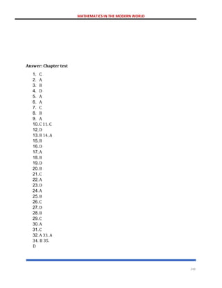 MATHEMATICS IN THE MODERN WORLD
249
Answer: Chapter test
1. C
2. A
3. B
4. D
5. A
6. A
7. C
8. B
9. A
10.C 11. C
12.D
13.B 14. A
15.B
16.D
17.A
18.B
19.D
20.B
21.C
22.A
23.D
24.A
25.B
26.C
27.D
28.B
29.C
30.A
31.C
32.A 33. A
34. B 35.
D
 