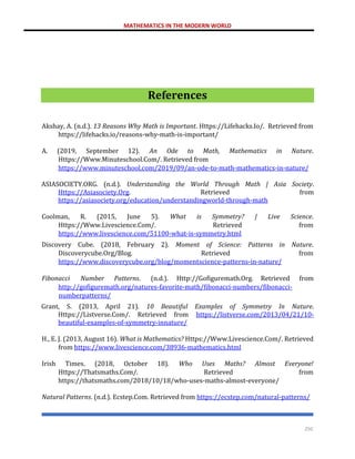 MATHEMATICS IN THE MODERN WORLD
250
References
Akshay, A. (n.d.). 13 Reasons Why Math is Important. Https://Lifehacks.Io/. Retrieved from
https://lifehacks.io/reasons-why-math-is-important/
A. (2019, September 12). An Ode to Math, Mathematics in Nature.
Https://Www.Minuteschool.Com/. Retrieved from
https://www.minuteschool.com/2019/09/an-ode-to-math-mathematics-in-nature/
ASIASOCIETY.ORG. (n.d.). Understanding the World Through Math | Asia Society.
Https://Asiasociety.Org. Retrieved from
https://asiasociety.org/education/understandingworld-through-math
Coolman, R. (2015, June 5). What is Symmetry? | Live Science.
Https://Www.Livescience.Com/. Retrieved from
https://www.livescience.com/51100-what-is-symmetry.html
Discovery Cube. (2018, February 2). Moment of Science: Patterns in Nature.
Discoverycube.Org/Blog. Retrieved from
https://www.discoverycube.org/blog/momentscience-patterns-in-nature/
Fibonacci Number Patterns. (n.d.). Http://Gofiguremath.Org. Retrieved from
http://gofiguremath.org/natures-favorite-math/fibonacci-numbers/fibonacci-
numberpatterns/
Grant, S. (2013, April 21). 10 Beautiful Examples of Symmetry In Nature.
Https://Listverse.Com/. Retrieved from https://listverse.com/2013/04/21/10-
beautiful-examples-of-symmetry-innature/
H., E. J. (2013, August 16). What is Mathematics? Https://Www.Livescience.Com/. Retrieved
from https://www.livescience.com/38936-mathematics.html
Irish Times. (2018, October 18). Who Uses Maths? Almost Everyone!
Https://Thatsmaths.Com/. Retrieved from
https://thatsmaths.com/2018/10/18/who-uses-maths-almost-everyone/
Natural Patterns. (n.d.). Ecstep.Com. Retrieved from https://ecstep.com/natural-patterns/
 