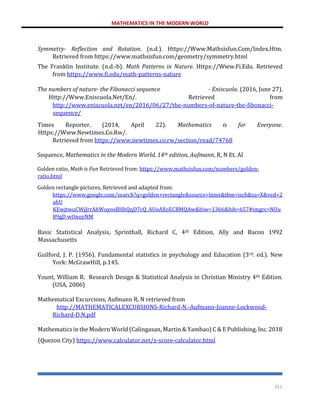 MATHEMATICS IN THE MODERN WORLD
251
Symmetry- Reflection and Rotation. (n.d.). Https://Www.Mathsisfun.Com/Index.Htm.
Retrieved from https://www.mathsisfun.com/geometry/symmetry.html
The Franklin Institute. (n.d.-b). Math Patterns in Nature. Https://Www.Fi.Edu. Retrieved
from https://www.fi.edu/math-patterns-nature
The numbers of nature- the Fibonacci sequence - Eniscuola. (2016, June 27).
Http://Www.Eniscuola.Net/En/. Retrieved from
http://www.eniscuola.net/en/2016/06/27/the-numbers-of-nature-the-fibonacci-
sequence/
Times Reporter. (2014, April 22). Mathematics is for Everyone.
Https://Www.Newtimes.Co.Rw/.
Retrieved from https://www.newtimes.co.rw/section/read/74768
Sequence, Mathematics in the Modern World, 14th edition, Aufmann, R, N Et. Al
Golden ratio, Math is Fun Retrieved from: https://www.mathsisfun.com/numbers/golden-
ratio.html
Golden rectangle pictures, Retrieved and adapted from:
https://www.google.com/search?q=golden+rectangle&source=lnms&tbm=isch&sa=X&ved=2
ahU
KEwjtwuCWjJrrAhWuyosBHbQqD7cQ_AUoAXoECBMQAw&biw=1366&bih=657#imgrc=NUu
89gD wOnuyNM
Basic Statistical Analysis, Sprinthall, Richard C, 4th Edition, Ally and Bacon 1992
Massachusetts
Guilford, J. P. (1956). Fundamental statistics in psychology and Education (3rd. ed.). New
York: McGrawHill, p.145.
Yount, William R. Research Design & Statistical Analysis in Christian Ministry 4th Edition.
(USA, 2006)
Mathematical Excurcions, Aufmann R, N retrieved from
http://MATHEMATICALEXCURSIONS-Richard-N.-Aufmann-Joanne-Lockwood-
Richard-D.N.pdf
Mathematics in the Modern World (Calingasan, Martin & Yambao) C & E Publishing, Inc. 2018
(Quezon City) https://www.calculator.net/z-score-calculator.html
 