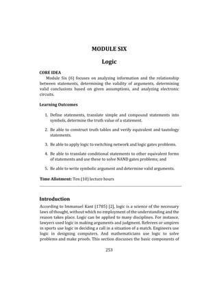253
MODULE SIX
Logic
CORE IDEA
Module Six (6) focuses on analyzing information and the relationship
between statements, determining the validity of arguments, determining
valid conclusions based on given assumptions, and analyzing electronic
circuits.
Learning Outcomes
1. Define statements, translate simple and compound statements into
symbols, determine the truth value of a statement.
2. Be able to construct truth tables and verify equivalent and tautology
statements.
3. Be able to apply logic to switching network and logic gates problems.
4. Be able to translate conditional statements to other equivalent forms
of statements and use these to solve NAND gates problems; and
5. Be able to write symbolic argument and determine valid arguments.
Time Allotment: Ten (10) lecture hours
Introduction
According to Immanuel Kant (1785) [2], logic is a science of the necessary
laws of thought, without which no employment of the understanding and the
reason takes place. Logic can be applied to many disciplines. For instance,
lawyers used logic in making arguments and judgment. Referees or umpires
in sports use logic in deciding a call in a situation of a match. Engineers use
logic in designing computers. And mathematicians use logic to solve
problems and make proofs. This section discusses the basic components of
 