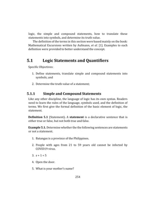 254
logic, the simple and compound statements, how to translate these
statements into symbols, and determine its truth value.
The definition of the terms in this section were based mainly on the book:
Mathematical Excursions written by Aufmann, et al. [1]. Examples to each
definition were provided to better understand the concept.
5.1 Logic Statements and Quantifiers
Specific Objectives:
1. Define statements, translate simple and compound statements into
symbols; and
2. Determine the truth value of a statement;
5.1.1 Simple and Compound Statements
Like any other discipline, the language of logic has its own syntax. Readers
need to learn the rules of the language, symbols used, and the definition of
terms. We first give the formal definition of the basic element of logic, the
statement.
Definition 5.1 (Statement). A statement is a declarative sentence that is
either true or false, but not both true and false.
Example 5.1. Determine whether the the following sentences are statements
or not a statement.
1. Batangas is a province of the Philippines.
2. People with ages from 21 to 59 years old cannot be infected by
COVID19 virus.
3. x + 1 = 5
4. Open the door.
5. What is your mother’s name?
 