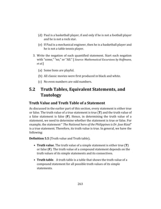 263
(d) Paul is a basketball player, if and only if he is not a football player
and he is not a rock star.
(e) If Paul is a mechanical engineer, then he is a basketball player and
he is not a table tennis player.
3. Write the negation of each quantified statement. Start each negation
with “some,” “no,” or “All.” [ Source: Mathematical Excursions by Hoffmann,
et al.]
(a) Some lions are playful.
(b) All classic movies were first produced in black and white.
(c) No even numbers are odd numbers.
5.2 Truth Tables, Equivalent Statements, and
Tautology
Truth Value and Truth Table of a Statement
As discussed in the earlier part of this section, every statement is either true
or false. The truth value of a true statement is true (T) and the truth value of
a false statement is false (F). Hence, in determining the truth value of a
statement, we need to determine whether the statement is true or false. For
example, the statement “ The National hero of the Philippines is Dr. Jose Rizal”
is a true statement. Therefore, its truth value is true. In general, we have the
following:
Definition 5.5 (Truth value and Truth table).
• Truth value. The truth value of a simple statement is either true (T)
or false (F). The truth value of a compound statement depends on the
truth values of its simple statements and its connectives.
• Truth table. A truth table is a table that shows the truth value of a
compound statement for all possible truth values of its simple
statements.
 
