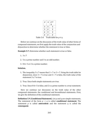 265
p q p ∨
q
T T T
T F T
F T T
F F F
Table 5.4: Truth table for p ∨ q
Before we continue on the discussion of the truth value of other forms of
compound statements, we first apply the truth value of the conjunction and
disjunction to determine whether the statement is true or false.
Example 5.7. Determine whether each statement is true or false.
1. 3 ≤ 7
2. 5 is a prime number and 3 is an odd number.
3. 8 6= 5 or 2 is a prime number.
Solution.
1. The inequality 3 ≤ 7 means that 3 < 7 or 3 = 7. Using the truth table for
disjunction, since 3 < 7 is true and 3 = 7 is false, the truth value of the
statement 3 ≤ 7 is true.
2. True. Since both simple statements are true.
3. True. Since 8 6= 5 is false, and 2 is a prime number is a true statement.
Here we continue our discussion on the truth value of the other
compound statements: the conditional and biconditional statements. First,
we give the definition of the conditional statement.
Definition 5.9 (Conditional Statement). Let p and q are simple statements.
The statement of the form p → q is called conditional statement. The
statement p is called antecedent and the statement q is called the
consequent.
 