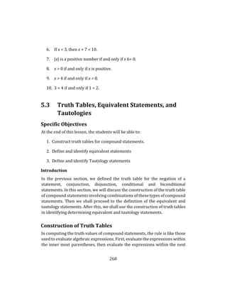 268
6. If x < 3, then x + 7 < 10.
7. |x| is a positive number if and only if x 6= 0.
8. x > 0 if and only if x is positive.
9. x > 4 if and only if x > 8.
10. 3 = 4 if and only if 1 = 2.
5.3 Truth Tables, Equivalent Statements, and
Tautologies
Specific Objectives
At the end of this lesson, the students will be able to:
1. Construct truth tables for compound statements.
2. Define and identify equivalent statements
3. Define and identify Tautology statements
Introduction
In the previous section, we defined the truth table for the negation of a
statement, conjunction, disjunction, conditional and biconditional
statements. In this section, we will discuss the construction of the truth table
of compound statements involving combinations of these types of compound
statements. Then we shall proceed to the definition of the equivalent and
tautology statements. After this, we shall use the construction of truth tables
in identifying determining equivalent and tautology statements.
Construction of Truth Tables
In computing the truth values of compound statements, the rule is like those
used to evaluate algebraic expressions. First, evaluate the expressions within
the inner most parentheses, then evaluate the expressions within the next
 