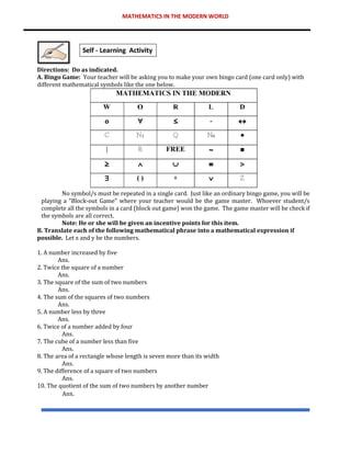MATHEMATICS IN THE MODERN WORLD
Directions: Do as indicated.
A. Bingo Game: Your teacher will be asking you to make your own bingo card (one card only) with
different mathematical symbols like the one below.
No symbol/s must be repeated in a single card. Just like an ordinary bingo game, you will be
playing a “Block-out Game” where your teacher would be the game master. Whoever student/s
complete all the symbols in a card (block out game) won the game. The game master will be check if
the symbols are all correct.
Note: He or she will be given an incentive points for this item.
B. Translate each of the following mathematical phrase into a mathematical expression if
possible. Let x and y be the numbers.
1. A number increased by five
Ans.
2. Twice the square of a number
Ans.
3. The square of the sum of two numbers
Ans.
4. The sum of the squares of two numbers
Ans.
5. A number less by three
Ans.
6. Twice of a number added by four
Ans.
7. The cube of a number less than five
Ans.
8. The area of a rectangle whose length is seven more than its width
Ans.
9. The difference of a square of two numbers
Ans.
10. The quotient of the sum of two numbers by another number
Ans.
 