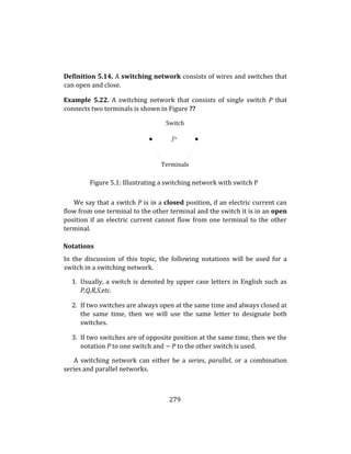 279
Definition 5.14. A switching network consists of wires and switches that
can open and close.
Example 5.22. A switching network that consists of single switch P that
connects two terminals is shown in Figure ??
Switch
Terminals
Figure 5.1: Illustrating a switching network with switch P
We say that a switch P is in a closed position, if an electric current can
flow from one terminal to the other terminal and the switch it is in an open
position if an electric current cannot flow from one terminal to the other
terminal.
Notations
In the discussion of this topic, the following notations will be used for a
switch in a switching network.
1. Usually, a switch is denoted by upper case letters in English such as
P,Q,R,S,etc.
2. If two switches are always open at the same time and always closed at
the same time, then we will use the same letter to designate both
switches.
3. If two switches are of opposite position at the same time, then we the
notation P to one switch and ∼ P to the other switch is used.
A switching network can either be a series, parallel, or a combination
series and parallel networks.
 