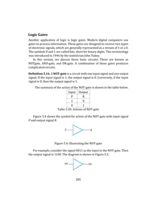 285
Logic Gates
Another application of logic is logic gates. Modern digital computers use
gates to process information. These gates are designed to receive two types
of electronic signals, which are generally represented as a stream of 1 or a 0.
The symbols 0 and 1 are called bits, short for binary digits. This terminology
was introduced in 1946 by the statistician John Tukey.
In this section, we discuss three basic circuits. These are known as
NOTgate, AND-gate, and OR-gate. A combination of these gates produces
complicated circuits.
Definition 5.16. A NOT-gate is a circuit with one input signal and one output
signal. If the input signal is 1, the output signal is 0. Conversely, if the input
signal is 0, then the output signal is 1.
The summary of the action of the NOT-gate is shown in the table below.
Input Output
P R
1 0
0 1
Table 5.20: Actions of NOT-gate
Figure 5.4 shows the symbol for action of the NOT-gate with input signal
P and output signal R.
Figure 5.4: Illustrating the NOT-gate
For example, consider the signal 0011 as the input to the NOT-gate. Then
the output signal is 1100. The diagram is shown in Figure 5.5.
 
