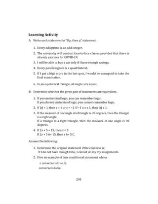 293
Learning Activity
A. Write each statement in “If p, then q” statement.
1. Every odd prime is an odd integer.
2. The university will conduct face-to-face classes provided that there is
already vaccines for COVID-19.
3. I will be able to buy a car only if I have enough savings.
4. Every parallelogram is a quadrilateral.
5. If I got a high score in the last quiz, I would be exempted to take the
final examination.
6. In an equilateral triangle, all angles are equal.
B. Determine whether the given pair of statements are equivalent.
1. If you understand logic, you can remember logic.
If you do not understand logic, you cannot remember logic.
2. If |x| > 1, then x > 1 or x < −1. If −1 ≤ x ≤ 1, then |x| ≤ 1.
3. If the measure of one angle of a triangle is 90 degrees, then the triangle
is a right angle.
If a triangle is a right triangle, then the measure of one angle is 90
degrees.
4. If 2x + 5 = 15, then x = 5
If 2x + 5 6= 15, then x 6= 5 C.
Answer the following:
1. Determine the original statement if the converse is:
If I do not have enough time, I cannot do my my assignments.
2. Give an example of true conditional statement whose
i. converse is true. ii.
converse is false.
 