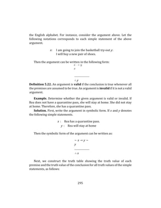 295
the English alphabet. For instance, consider the argument above. Let the
following notations corresponds to each simple statement of the above
argument.
x: I am going to join the basketball try-out y:
I will buy a new pair of shoes.
Then the argument can be written in the following form:
∴ y
Definition 5.22. An argument is valid if the conclusion is true whenever all
the premises are assumed to be true. An argument is invalid if it is not a valid
argument.
Example. Determine whether the given argument is valid or invalid. If
Rea does not have a quarantine pass, she will stay at home. She did not stay
at home. Therefore, she has a quarantine pass.
Solution. First, write the argument in symbolic form. If x and y denotes
the following simple statements.
x : Rea has a quarantine pass.
y : Rea will stay at home
Then the symbolic form of the argument can be written as:
∼ x → y ∼
y
∴ x
Next, we construct the truth table showing the truth value of each
premise and the truth value of the conclusion for all truth values of the simple
statements, as follows:
 