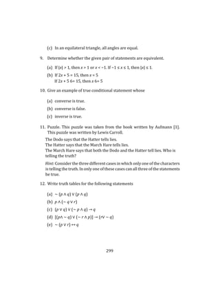 299
(c) In an equilateral triangle, all angles are equal.
9. Determine whether the given pair of statements are equivalent.
(a) If |x| > 1, then x > 1 or x < −1. If −1 ≤ x ≤ 1, then |x| ≤ 1.
(b) If 2x + 5 = 15, then x = 5
If 2x + 5 6= 15, then x 6= 5
10. Give an example of true conditional statement whose
(a) converse is true.
(b) converse is false.
(c) inverse is true.
11. Puzzle. This puzzle was taken from the book written by Aufmann [1].
This puzzle was written by Lewis Carroll.
The Dodo says that the Hatter tells lies.
The Hatter says that the March Hare tells lies.
The March Hare says that both the Dodo and the Hatter tell lies. Who is
telling the truth?
Hint: Consider the three different cases in which only one of the characters
is telling the truth. In only one of these cases can all three of the statements
be true.
12. Write truth tables for the following statements
(a) ∼ (p ∧ q) ∨ (p ∧ q)
(b) p ∧ (∼ q ∨ r)
(c) (p ∨ q) ∨ (∼ p ∧ q) → q
(d) [(p∧ ∼ q) ∨ (∼ r ∧ p)] → (r∨ ∼ q)
(e) ∼ (p ∨ r) ↔ q
 