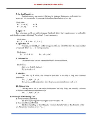 MATHEMATICS IN THE MODERN WORLD
5. Cardinal Number; n
Cardinal number are numbers that used to measure the number of elements in a
given set. It is just similar in counting the total number of element in a set.
Illustration:
A = { 2, 4, 6, 8 } n = 4
B = { a, c, e } n = 3
6. Equal set
Two sets, say A and B, are said to be equal if and only if they have equal number of cardinality
and the element/s are identical. There is a 1 -1 correspondence.
Illustration:
A = { 1, 2, 3, 4, 5} B = { 3, 5, 2, 4, 1}
7. Equivalent set
Two sets, say A and B, are said to be equivalent if and only if they have the exact number
of element. There is a 1 – 1 correspondence.
Illustration:
A = { 1, 2, 3, 4, 5 } B = { a, b, c, d, e }
8. Universal set
The universal set U is the set of all elements under discussion.
Illustration:
A set of an English alphabet
U = {a, b, c, d, …, z}
9. Joint Sets
Two sets, say A and B, are said to be joint sets if and only if they have common
element/s.
A = { 1, 2, 3} B = { 2, 4, 6 }
Here, sets A and B are joint set since they have common element such as 2.
10. Disjoint Sets
Two sets, say A and B, are said to be disjoint if and only if they are mutually exclusive
or if they don’t have common element/s.
A = { 1, 2, 3} B = { 4, 6, 8 }
B. Two ways of Describing a Set
1. Roster or Tabular Method
It is done by listing or tabulating the elements of the set.
2. Rule or Set-builder Method
It is done by stating or describing the common characteristics of the elements of the
set. We use the notation A = { x / x … }
 
