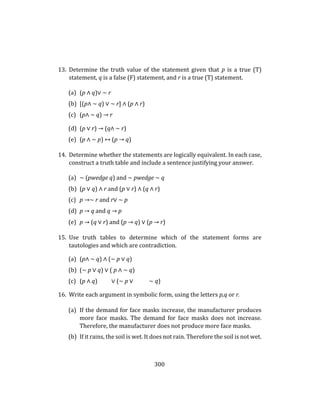 300
13. Determine the truth value of the statement given that p is a true (T)
statement, q is a false (F) statement, and r is a true (T) statement.
(a) (p ∧ q)∨ ∼ r
(b) [(p∧ ∼ q) ∨ ∼ r] ∧ (p ∧ r)
(c) (p∧ ∼ q) → r
(d) (p ∨ r) → (q∧ ∼ r)
(e) (p ∧ ∼ p) ↔ (p → q)
14. Determine whether the statements are logically equivalent. In each case,
construct a truth table and include a sentence justifying your answer.
(a) ∼ (pwedge q) and ∼ pwedge ∼ q
(b) (p ∨ q) ∧ r and (p ∨ r) ∧ (q ∧ r)
(c) p →∼ r and r∨ ∼ p
(d) p → q and q → p
(e) p → (q ∨ r) and (p → q) ∨ (p → r)
15. Use truth tables to determine which of the statement forms are
tautologies and which are contradiction.
(a) (p∧ ∼ q) ∧ (∼ p ∨ q)
(b) (∼ p ∨ q) ∨ ( p ∧ ∼ q)
(c) (p ∧ q) ∨ (∼ p ∨ ∼ q)
16. Write each argument in symbolic form, using the letters p,q or r.
(a) If the demand for face masks increase, the manufacturer produces
more face masks. The demand for face masks does not increase.
Therefore, the manufacturer does not produce more face masks.
(b) If it rains, the soil is wet. It does not rain. Therefore the soil is not wet.
 