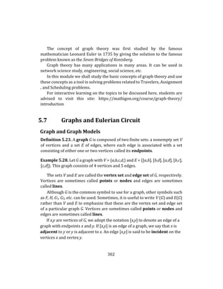 302
The concept of graph theory was first studied by the famous
mathematician Leonard Euler in 1735 by giving the solution to the famous
problem known as the Seven Bridges of Konisberg.
Graph theory has many applications in many areas. It can be used in
network science study, engineering, social science, etc.
In this module we shall study the basic concepts of graph theory and use
these concepts as a tool in solving problems related to Travelers, Assignment
, and Scheduling problems.
For interactive learning on the topics to be discussed here, students are
advised to visit this site: https://mathigon.org/course/graph-theory/
introduction
5.7 Graphs and Eulerian Circuit
Graph and Graph Models
Definition 5.23. A graph G is composed of two finite sets: a nonempty set V
of vertices and a set E of edges, where each edge is associated with a set
consisting of either one or two vertices called its endpoints.
Example 5.28. Let G a graph with V = {a,b,c,d,} and E = {[a,b], [b,d], [a,d], [b,c],
[c,d]}. This graph consists of 4 vertices and 5 edges.
The sets V and E are called the vertex set and edge set of G, respectively.
Vertices are sometimes called points or nodes and edges are sometimes
called lines.
Although G is the common symbol to use for a graph, other symbols such
as F, H, G1, G2, etc. can be used. Sometimes, it is useful to write V (G) and E(G)
rather than V and E to emphasize that these are the vertex set and edge set
of a particular graph G. Vertices are sometimes called points or nodes and
edges are sometimes called lines.
If x,y are vertices of G, we adopt the notation [x,y] to denote an edge of a
graph with endpoints x and y. If [x,y] is an edge of a graph, we say that x is
adjacent to y or y is adjacent to x. An edge [x,y] is said to be incident on the
vertices x and vertex y.
 