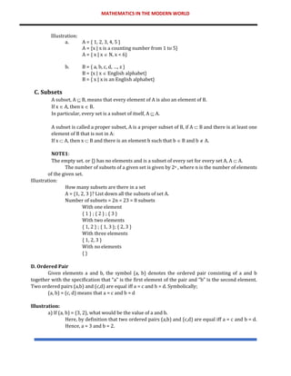 MATHEMATICS IN THE MODERN WORLD
Illustration:
a. A = { 1, 2, 3, 4, 5 }
A = {x | x is a counting number from 1 to 5}
A = { x | x  N, x < 6}
b. B = { a, b, c, d, …, z }
B = {x | x  English alphabet}
B = { x | x is an English alphabet}
C. Subsets
A subset, A  B, means that every element of A is also an element of B.
If x  A, then x  B.
In particular, every set is a subset of itself, A  A.
A subset is called a proper subset, A is a proper subset of B, if A  B and there is at least one
element of B that is not in A:
If x  A, then x  B and there is an element b such that b  B and b  A.
NOTE1:
The empty set. or {} has no elements and is a subset of every set for every set A, A  A.
The number of subsets of a given set is given by 2n , where n is the number of elements
of the given set.
Illustration:
How many subsets are there in a set
A = {1, 2, 3 }? List down all the subsets of set A.
Number of subsets = 2n = 23 = 8 subsets
With one element
{ 1 } ; { 2 } ; { 3 }
With two elements
{ 1, 2 } ; { 1, 3 }; { 2, 3 }
With three elements
{ 1, 2, 3 }
With no elements
{ }
D. Ordered Pair
Given elements a and b, the symbol (a, b) denotes the ordered pair consisting of a and b
together with the specification that “a” is the first element of the pair and “b” is the second element.
Two ordered pairs (a,b) and (c,d) are equal iff a = c and b = d. Symbolically;
(a, b) = (c, d) means that a = c and b = d
Illustration:
a) If (a, b) = (3, 2), what would be the value of a and b.
Here, by definition that two ordered pairs (a,b) and (c,d) are equal iff a = c and b = d.
Hence, a = 3 and b = 2.
 