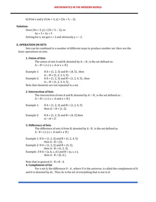 MATHEMATICS IN THE MODERN WORLD
b) Find x and y if (4x + 3, y) = (3x + 5, – 2).
Solution:
Since (4x + 3, y) = (3x + 5, – 2), so
4x + 3 = 3x + 5
Solving for x, we got x = 2 and obviously y = – 2.
E. OPERATION ON SETS
Sets can be combined in a number of different ways to produce another set. Here are the
basic operations on sets.
1. Union of Sets
The union of sets A and B, denoted by A  B , is the set defined as:
A  B = { x | x  A or x  B }
Example 1: If A = {1, 2, 3} and B = {4, 5} , then
A  B = {1, 2, 3, 4, 5}.
Example 2: If A = {1, 2, 3} and B = {1, 2, 4, 5} , then
A  B = {1, 2, 3, 4, 5} .
Note that elements are not repeated in a set.
2. Intersection of Sets
The intersection of sets A and B, denoted by A  B , is the set defined as :
A  B = { x | x  A and x  B }
Example 1: If A = {1, 2, 3} and B = {1, 2, 4, 5}
then A  B = {1, 2}.
Example 2: If A = {1, 2, 3} and B = {4, 5} then
A  B = 
3. Difference of Sets
The difference of sets A from B, denoted by A - B , is the set defined as
A - B = { x | x  A and x  B }
Example 1: If A = {1, 2, 3} and B = {1, 2, 4, 5}
then A - B = {3}.
Example 2: If A = {1, 2, 3} and B = {4, 5},
then A - B = {1, 2, 3}.
Example: 3 If A = {a, b, c, d } and B = {a, c, e },
then A - B = {b, d } .
Note that in general A - B  B - A
4. Compliment of Set
For a set A, the difference U - A , where U is the universe, is called the complement of A
and it is denoted by Ac . Thus Ac is the set of everything that is not in A.
 