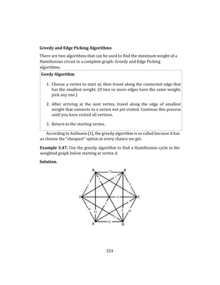 324
Greedy and Edge Picking Algorithms
There are two algorithms that can be used to find the minimum weight of a
Hamiltonian circuit in a complete graph: Greedy and Edge Picking
algorithms.
Geedy Algorithm
1. Choose a vertex to start at, then travel along the connected edge that
has the smallest weight. (If two or more edges have the same weight,
pick any one.)
2. After arriving at the next vertex, travel along the edge of smallest
weight that connects to a vertex not yet visited. Continue this process
until you have visited all vertices.
3. Return to the starting vertex.
According to Aufmann [1], the greedy algorithm is so called because it has
us choose the “cheapest” option at every chance we get.
Example 5.47. Use the greedy algorithm to find a Hamiltonian cycle in the
weighted graph below starting at vertex A.
Solution.
 