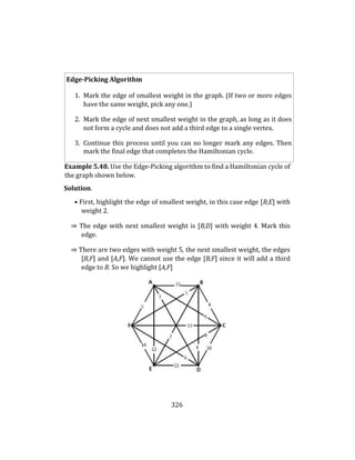 326
Edge-Picking Algorithm
1. Mark the edge of smallest weight in the graph. (If two or more edges
have the same weight, pick any one.)
2. Mark the edge of next smallest weight in the graph, as long as it does
not form a cycle and does not add a third edge to a single vertex.
3. Continue this process until you can no longer mark any edges. Then
mark the final edge that completes the Hamiltonian cycle.
Example 5.48. Use the Edge-Picking algorithm to find a Hamiltonian cycle of
the graph shown below.
Solution.
• First, highlight the edge of smallest weight, in this case edge [B,E] with
weight 2.
⇒ The edge with next smallest weight is [B,D] with weight 4. Mark this
edge.
⇒ There are two edges with weight 5, the next smallest weight, the edges
[B,F] and [A,F]. We cannot use the edge [B,F] since it will add a third
edge to B. So we highlight [A,F]
 