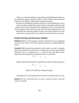 330
There is a connection between map coloring and graph theory. Maps can
be modeled by graphs using the countries as the vertices and two vertices
(countries) are adjacent if they share a common boundary.
The process of finding the solution of the four -color problem gives rise to
many concepts in graph theory. One of these is the graph coloring. In this
context, each vertex of a graph will be assigned one color in such away that
no two adjacent vertices have the same color. The interesting idea here is to
determine the minimum number of colors to be used so that we can color
each vertex of a graph with no two adjacent vertices have the same color.
Graph Coloring and Chromatic Number
Definition 5.31. Let G be a graph. A (vertex) coloring of G is an assignment
of colors to the vertices of G so that adjacent vertices are assigned different
colors.
Example 5.49. Consider the path path P3 with vertices v1,v2 and v3. Using the
colors red and blue, if v1 is red, since v2 is adjacent to v1, then v2 must be blue.
Obviously, since v3 is adjacent to v2, v3 must be blue. The figure below
represents the coloring of P3 using the two colors red and blue.
Another coloring of the path P3 using the three colors red, blue and green.
Figure 5.37: Different coloring of a graph
By Definition 5.31, the graph above can not be colored by only one color.
Remark 17. For convenient, the set {1,2,3,...} may be used to color the
vertices of a graph.
 
