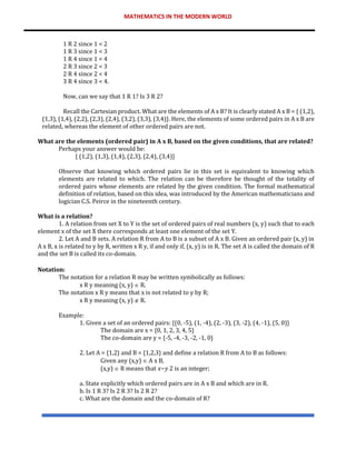 MATHEMATICS IN THE MODERN WORLD
1 R 2 since 1 < 2
1 R 3 since 1 < 3
1 R 4 since 1 < 4
2 R 3 since 2 < 3
2 R 4 since 2 < 4
3 R 4 since 3 < 4.
Now, can we say that 1 R 1? Is 3 R 2?
Recall the Cartesian product. What are the elements of A x B? It is clearly stated A x B = { (1,2),
(1,3), (1,4), (2,2), (2,3), (2,4), (3,2), (3,3), (3,4)}. Here, the elements of some ordered pairs in A x B are
related, whereas the element of other ordered pairs are not.
What are the elements (ordered pair) in A x B, based on the given conditions, that are related?
Perhaps your answer would be:
{ (1,2), (1,3), (1,4), (2,3), (2,4), (3,4)}
Observe that knowing which ordered pairs lie in this set is equivalent to knowing which
elements are related to which. The relation can be therefore be thought of the totality of
ordered pairs whose elements are related by the given condition. The formal mathematical
definition of relation, based on this idea, was introduced by the American mathematicians and
logician C.S. Peirce in the nineteenth century.
What is a relation?
1. A relation from set X to Y is the set of ordered pairs of real numbers (x, y) such that to each
element x of the set X there corresponds at least one element of the set Y.
2. Let A and B sets. A relation R from A to B is a subset of A x B. Given an ordered pair (x, y) in
A x B, x is related to y by R, written x R y, if and only if, (x, y) is in R. The set A is called the domain of R
and the set B is called its co-domain.
Notation:
The notation for a relation R may be written symbolically as follows:
x R y meaning (x, y)  R.
The notation x R y means that x is not related to y by R;
x R y meaning (x, y)  R.
Example:
1. Given a set of an ordered pairs: {(0, -5), (1, -4), (2, -3), (3, -2), (4, -1), (5, 0)}
The domain are x = {0, 1, 2, 3, 4, 5}
The co-domain are y = {-5, -4, -3, -2, -1, 0}
2. Let A = {1,2} and B = {1,2,3} and define a relation R from A to B as follows:
Given any (x,y)  A x B,
(x,y)  R means that 𝑥−𝑦 2 is an integer;
a. State explicitly which ordered pairs are in A x B and which are in R.
b. Is 1 R 3? Is 2 R 3? Is 2 R 2?
c. What are the domain and the co-domain of R?
 