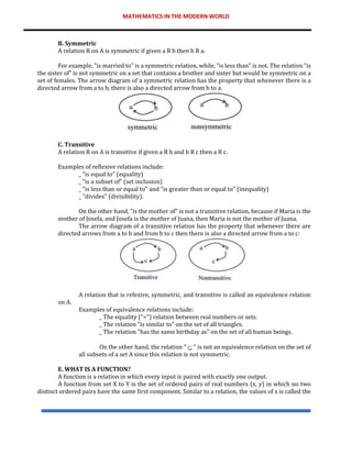 MATHEMATICS IN THE MODERN WORLD
B. Symmetric
A relation R on A is symmetric if given a R b then b R a.
For example, "is married to" is a symmetric relation, while, "is less than" is not. The relation "is
the sister of" is not symmetric on a set that contains a brother and sister but would be symmetric on a
set of females. The arrow diagram of a symmetric relation has the property that whenever there is a
directed arrow from a to b, there is also a directed arrow from b to a.
C. Transitive
A relation R on A is transitive if given a R b and b R c then a R c.
Examples of reflexive relations include:
_ "is equal to" (equality)
_ "is a subset of" (set inclusion)
_ "is less than or equal to" and "is greater than or equal to" (inequality)
_ "divides" (divisibility).
On the other hand, "is the mother of" is not a transitive relation, because if Maria is the
mother of Josefa, and Josefa is the mother of Juana, then Maria is not the mother of Juana.
The arrow diagram of a transitive relation has the property that whenever there are
directed arrows from a to b and from b to c then there is also a directed arrow from a to c:
A relation that is refexive, symmetric, and transitive is called an equivalence relation
on A.
Examples of equivalence relations include:
_ The equality ("=") relation between real numbers or sets.
_ The relation "is similar to" on the set of all triangles.
_ The relation "has the same birthday as" on the set of all human beings.
On the other hand, the relation "  " is not an equivalence relation on the set of
all subsets of a set A since this relation is not symmetric.
E. WHAT IS A FUNCTION?
A function is a relation in which every input is paired with exactly one output.
A function from set X to Y is the set of ordered pairs of real numbers (x, y) in which no two
distinct ordered pairs have the same first component. Similar to a relation, the values of x is called the
 