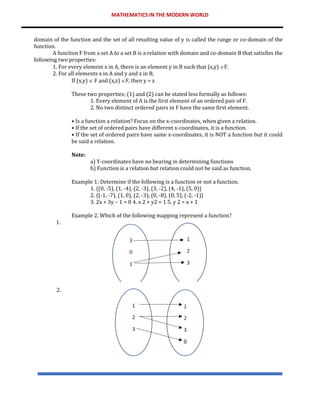 MATHEMATICS IN THE MODERN WORLD
domain of the function and the set of all resulting value of y is called the range or co-domain of the
function.
A function F from a set A to a set B is a relation with domain and co-domain B that satisfies the
following two properties:
1. For every element x in A, there is an element y in B such that (x,y) F.
2. For all elements x in A and y and z in B,
If (x,y)  F and (x,z) F, then y = z
These two properties; (1) and (2) can be stated less formally as follows:
1. Every element of A is the first element of an ordered pair of F.
2. No two distinct ordered pairs in F have the same first element.
• Is a function a relation? Focus on the x-coordinates, when given a relation.
• If the set of ordered pairs have different x-coordinates, it is a function.
• If the set of ordered pairs have same x-coordinates, it is NOT a function but it could
be said a relation.
Note:
a) Y-coordinates have no bearing in determining functions
b) Function is a relation but relation could not be said as function.
Example 1: Determine if the following is a function or not a function.
1. {(0, -5), (1, -4), (2, -3), (3, -2), (4, -1), (5, 0)}
2. {(-1, -7), (1, 0), (2, -3), (0, -8), (0, 5), (-2, -1)}
3. 2x + 3y – 1 = 0 4. x 2 + y2 = 1 5. y 2 = x + 1
Example 2. Which of the following mapping represent a function?
1.
2.
1
2
3
1
2
3
0
3
0
1
1
2
3
 