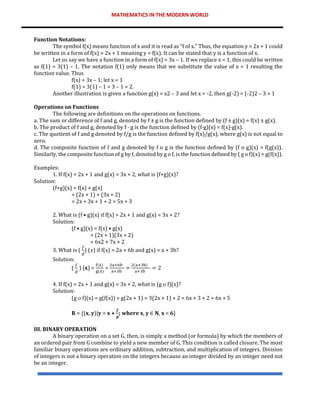 MATHEMATICS IN THE MODERN WORLD
Function Notations:
The symbol f(x) means function of x and it is read as “f of x.” Thus, the equation y = 2x + 1 could
be written in a form of f(x) = 2x + 1 meaning y = f(x). It can be stated that y is a function of x.
Let us say we have a function in a form of f(x) = 3x – 1. If we replace x = 1, this could be written
as f(1) = 3(1) – 1. The notation f(1) only means that we substitute the value of x = 1 resulting the
function value. Thus
f(x) = 3x – 1; let x = 1
f(1) = 3(1) – 1 = 3 – 1 = 2.
Another illustration is given a function g(x) = x2 – 3 and let x = -2, then g(-2) = (-2)2 – 3 = 1
Operations on Functions
The following are definitions on the operations on functions.
a. The sum or difference of f and g, denoted by f ± g is the function defined by (f ± g)(x) = f(x) ± g(x).
b. The product of f and g, denoted by f · g is the function defined by (f·g)(x) = f(x)·g(x).
c. The quotient of f and g denoted by f/g is the function defined by f(x)/g(x), where g(x) is not equal to
zero.
d. The composite function of f and g denoted by f ο g is the function defined by (f ο g)(x) = f(g(x)).
Similarly, the composite function of g by f, denoted by g ο f, is the function defined by ( g ο f)(x) = g(f(x)).
Examples:
1. If f(x) = 2x + 1 and g(x) = 3x + 2, what is (f+g)(x)?
Solution:
(f+g)(x) = f(x) + g(x)
= (2x + 1) + (3x + 2)
= 2x + 3x + 1 + 2 = 5x + 3
2. What is (f • g)(x) if f(x) = 2x + 1 and g(x) = 3x + 2?
Solution:
(f • g)(x) = f(x) • g(x)
= (2x + 1)(3x + 2)
= 6x2 + 7x + 2
3. What is (
𝑓
𝑔
) (𝑥) if f(x) = 2a + 6b and g(x) = a + 3b?
Solution:
(
𝑓
𝑔
) (𝐱) =
f(x)
g(x)
=
2a+6b
a+3b
=
2(a+3b)
a+3b
= 2
4. If f(x) = 2x + 1 and g(x) = 3x + 2, what is (g  f)(x)?
Solution:
(g  f)(x) = g(f(x)) = g(2x + 1) = 3(2x + 1) + 2 = 6x + 3 + 2 = 6x + 5
𝐑 = {(𝐱, 𝐲)|𝐲 = 𝐱 +
𝒇
𝒈
; 𝐰𝐡𝐞𝐫𝐞 𝐱, 𝐲 ∈ 𝐍, 𝐱 < 𝟔}
III. BINARY OPERATION
A binary operation on a set G, then, is simply a method (or formula) by which the members of
an ordered pair from G combine to yield a new member of G. This condition is called closure. The most
familiar binary operations are ordinary addition, subtraction, and multiplication of integers. Division
of integers is not a binary operation on the integers because an integer divided by an integer need not
be an integer.
 