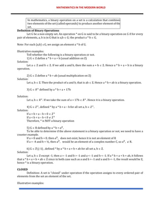 MATHEMATICS IN THE MODERN WORLD
In mathematics, a binary operation on a set is a calculation that combines
two elements of the set (called operands) to produce another element of the
set.
Definition of Binary Operations
Let G be a non-empty set. An operation * on G is said to be a binary operation on G if for every
pair of elements, a, b is in G that is a,b  G; the product a * b  G.
Note: For each (a,b) G, we assign an element a * b of G.
Illustrative examples:
Tell whether the following is a binary operation or not.
1) G  Z define a * b = a + b (usual addition on Z)
Solution:
Let a  Z and b  Z. If we add a and b, then the sum a + b  Z. Hence a * b = a + b is a binary
operation.
2) G  Z define a * b = ab (usual multiplication on Z)
Solution:
Let a, b  Z. Then the product of a and b, that is ab  Z. Hence a * b = ab is a binary operation.
3) G  𝑅+
defined by a * b = a + 17b
Solution:
Let a, b  𝑅+
. If we take the sum of a + 17b  𝑅+
. Hence it is a binary operation.
4) G  𝑍+
, defined * by a * b = a – b for all set a, b  𝑍+
.
Solution:
If a > b = a – b > 0  𝑍+
If a < b = a – b < 0  𝑍+
Therefore, * is NOT a binary operation
5) G  R defined by a * b = 𝑎𝑏
,
To be able to determine if the above statement is a binary operation or not, we need to have a
counter example.
If a = 0 and b = 0, then 𝑎𝑏
, does not exist, hence it is not an element of R
If a = -4 and b = ½, then 𝑎𝑏
, would be an element of a complex number C, so 𝑎𝑏
,  R.
6) G  Z{-1} , defined * by a * b = a + b + ab for all set a, b  Z.
Solution:
Let a, b  Z except -1, then a > -1 and b > -1 and a < -1 and b < -1. If a * b = a + b + ab, it follows
that a * b = a + b + ab  Z since in both case such as a and b > -1 and a and b < -1, the result would be Z,
hence * is a binary operation.
CLOSED
Definition: A set is “closed” under operation if the operation assigns to every ordered pair of
elements from the set an element of the set.
Illustrative examples:
 