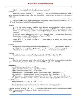 MATHEMATICS IN THE MODERN WORLD
1) Is S = { ±1, ±3, ±5, ±7, …} is closed under usual addition?
Solution:
By giving a counter example, S = { ±1, ±3, ±5, ±7, …} is NOT closed under usual addition. Why?
Let us say we are going to a 1 and 3. The sum of 1 and 3 is 4 where 4 is not an element of S. Hence, it is
not closed.
2) Let + and • be usual binary operations of addition and multiplication of Z and let H = {𝑛2
| n
 𝑍+
}. Is H closed under addition? Under multiplication?
Solution:
a. To be able to determine if H is closed under addition, we need to have a counter-example.
Let us take two elements in Z, say 1 and 4. If we are going to add this two numbers, the result
would be 5 and obviously, 5  𝑛2
or 5 is not a perfect square. Hence, H is not closed under
addition.
b. Let r  H and s  H. Using H x H  (r, s) = r • s. Since r  H and s  H, that means there must
be an integers n and m  𝑍+
such that r = 𝑛2
and s = 𝑚2
. So;
(r, s) = r • s = 𝑛2
• 𝑚2
= (𝑛𝑚)2
and n, m  𝑍+
. It follows that nm  𝑍+
, then (𝑛𝑚)2
 H. Hence, H is closed under
multiplication.
Example.
Consider the binary operation ∗ on R given by x ∗ y = x + y − 3. (x ∗ y) ∗ z = (x + y − 3) ∗ z = (x +
y − 3) + z − 3 = x + y + z − 6, x ∗ (y ∗ z) = x ∗ (y + z − 3) = x + (y + z − 3) − 3 = x + y + z − 6.
Therefore, ∗ is associative. Since x ∗ y = x + y − 3 = y + x − 3 = y ∗ x, ∗ is commutative.
Example.
Consider the binary operation * on R given by a*b = ab/2. Show that a*b = b*c.
Solution:
Let a*b = ab/2. We need to show that a*b = b*a. In b*a = ba/2. But by commutative properties
under multiplication, that is ab = ba, then it follows that b*a = ab/2. Hence a*b = b*a
Definition:
Let  be a binary operation of a set S. Then;
(a)  is associative if for all a, b, c  S, (ab)c = a (bc)
(b)  is commutative if for all a, b  S, ab = b a
(c) An element e  S is called a left identity element if for all a  S, we have e  a = a
(d) An element e  S is called a right identity element if for all a  S, we have a  e = a
(e) An element e  S is called an identity element if for all a  S, we have a  e = a and e  a = a.
(f) Let e be an identity element is S and a  S, then b is called an inverse of the element “a” if a  b
= e and b  a = e.
Note that a  b = b  a = e or a * 𝑎−1
= 𝑎−1
* a = e
If a  S, then the inverse of “a” is denoted by 𝑎−1
. Here -1 is not an exponent of a.
Example: Let S = 𝑍+
as define  on S by a  b = a + b – ab. Show the associativity and the commutativity
of S in a binary operation. Find also its identity and inverse if any.
(a) Associativity
 