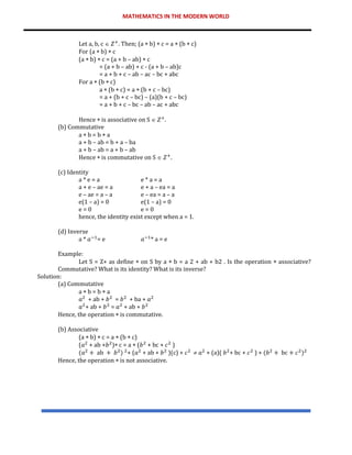 MATHEMATICS IN THE MODERN WORLD
Let a, b, c  𝑍+
. Then; (a  b)  c = a  (b  c)
For (a  b)  c
(a  b)  c = (a + b – ab)  c
= (a + b – ab) + c - (a + b – ab)c
= a + b + c – ab – ac – bc + abc
For a  (b  c)
a  (b  c) = a  (b + c – bc)
= a + (b + c – bc) – (a)(b + c – bc)
= a + b + c – bc – ab – ac + abc
Hence  is associative on S  𝑍+
.
(b) Commutative
a  b = b  a
a + b – ab = b + a – ba
a + b – ab = a + b – ab
Hence  is commutative on S  𝑍+
.
(c) Identity
a * e = a e * a = a
a + e – ae = a e + a – ea = a
e – ae = a – a e – ea = a – a
e(1 – a) = 0 e(1 – a) = 0
e = 0 e = 0
hence, the identity exist except when a = 1.
(d) Inverse
a * 𝑎−1
= e 𝑎−1
* a = e
Example:
Let S = Z+ as define  on S by a  b = a 2 + ab + b2 . Is the operation  associative?
Commutative? What is its identity? What is its inverse?
Solution:
(a) Commutative
a  b = b  a
𝑎2
+ ab + 𝑏2
= 𝑏2
+ ba + 𝑎2
𝑎2
+ ab + 𝑏2
= 𝑎2
+ ab + 𝑏2
Hence, the operation  is commutative.
(b) Associative
(a  b)  c = a  (b  c)
(𝑎2
+ ab +𝑏2
) c = a  (𝑏2
+ bc + 𝑐2
)
(𝑎2
+ ab + 𝑏2
) 2
+ (𝑎2
+ ab + 𝑏2
)(c) + 𝑐2
 𝑎2
+ (a)( 𝑏2
+ bc + 𝑐2
) + (𝑏2
+ bc + 𝑐2
)2
Hence, the operation  is not associative.
 