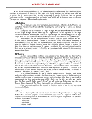 MATHEMATICS IN THE MODERN WORLD
When we say mathematical logic, it is a statements about mathematical objects that are taken
seriously as mathematical objects in their own right. More generally, in mathematical logic we
formalize, that is, we formulate in a precise mathematical way its definition, theorem, lemma,
conjecture, corollary, propositions and the methods of proof which will be discussed in our next lesson.
These are the major part of formality in mathematics.
a) Definition
One of the major parts of formality in mathematics is the definition itself. When we say
definition, it is a formal statement of the meaning of a word or group of words and it could
stand alone.
Example of this is a definition of a right triangle. What is the exact or formal definition
of this? A right triangle consists of two legs and a hypotenuse. The two legs meet at a 90° angle
and the hypotenuse is the longest side of the right triangle and is the side opposite the right
angle. Here, you will see the exactness and the precision of the definition of a right triangle.
Now suppose we are going to define “carabao”. Can you give a definition for this?
Maybe, some of you will define a carabao is a black and strong animal helps the farmer in
plowing the rice field. But, have you noticed that this is not a formal definition? How about the
cow and the horse? These are also an animal that could also help the farmers in plowing the
field. How about the machine tractor? Are we not considering this machine that could possibly
help our farmers in plowing the rice field? So, we cannot say that is a formal definition since it
cannot stand alone.
b) Theorem
Another statement that could we consider as a formal statement is the theorem. You
will encounter this word in all books of mathematics especially if it is pure mathematics. In
your algebra subject during your high school days, have you studied different laws and
principles in mathematics? These are just really theorems that proven true and justified using
the concept of mathematical logic and all you need to do is to apply those laws and principles,
isn’t it? But what does theorem means? A theorem is a statement that can be demonstrated to
be true by accepted mathematical operations and arguments. In general, a theorem is an
embodiment of some general principle that makes it part of a larger theory. The process of
showing a theorem to be correct is called a proof.
An example of a theorem that we all know is the Pythagorean Theorem. This is a very
well-known theorem in mathematics. The theorem stated that the square of the hypotenuse of
a right triangle is equal to the sum of the squares of the other two sides. If the hypotenuse (the
side opposite the right angle, or the long side) is called c and the other two sides are a and b,
then this theorem with the formula a2 + b2= c2. You will notice that the theorem is precise in a
form of if-then statement. The if-then statement is one of the statements in logic.
So, a statement could not be considered theorem unless it was proven true using
mathematical logic.
c) Proof
To be able to say that a theorem is true, it should be undergo on the process of proving.
But what do we mean by proof or a mathematical proof. Proof is a rigorous mathematical
argument which unequivocally demonstrates the truth of a given proposition. The different
methods on proof are as follows:
1. Deductive
2. Inductive
3. Direct Proof
 
