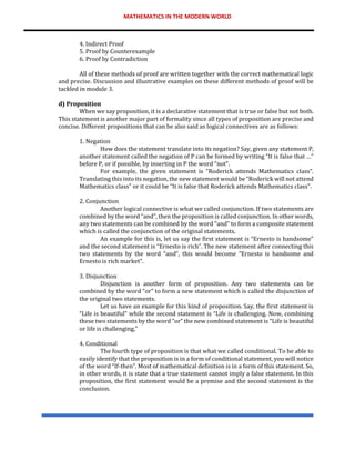 MATHEMATICS IN THE MODERN WORLD
4. Indirect Proof
5. Proof by Counterexample
6. Proof by Contradiction
All of these methods of proof are written together with the correct mathematical logic
and precise. Discussion and illustrative examples on these different methods of proof will be
tackled in module 3.
d) Proposition
When we say proposition, it is a declarative statement that is true or false but not both.
This statement is another major part of formality since all types of proposition are precise and
concise. Different propositions that can be also said as logical connectives are as follows:
1. Negation
How does the statement translate into its negation? Say, given any statement P,
another statement called the negation of P can be formed by writing “It is false that …”
before P, or if possible, by inserting in P the word “not”.
For example, the given statement is “Roderick attends Mathematics class”.
Translating this into its negation, the new statement would be “Roderick will not attend
Mathematics class” or it could be “It is false that Roderick attends Mathematics class”.
2. Conjunction
Another logical connective is what we called conjunction. If two statements are
combined by the word “and”, then the proposition is called conjunction. In other words,
any two statements can be combined by the word “and” to form a composite statement
which is called the conjunction of the original statements.
An example for this is, let us say the first statement is “Ernesto is handsome”
and the second statement is “Ernesto is rich”. The new statement after connecting this
two statements by the word “and”, this would become “Ernesto is handsome and
Ernesto is rich market”.
3. Disjunction
Disjunction is another form of proposition. Any two statements can be
combined by the word “or” to form a new statement which is called the disjunction of
the original two statements.
Let us have an example for this kind of proposition. Say, the first statement is
“Life is beautiful” while the second statement is “Life is challenging. Now, combining
these two statements by the word “or” the new combined statement is “Life is beautiful
or life is challenging.”
4. Conditional
The fourth type of proposition is that what we called conditional. To be able to
easily identify that the proposition is in a form of conditional statement, you will notice
of the word “If-then”. Most of mathematical definition is in a form of this statement. So,
in other words, it is state that a true statement cannot imply a false statement. In this
proposition, the first statement would be a premise and the second statement is the
conclusion.
 