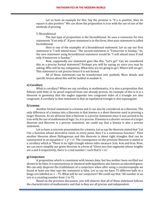 MATHEMATICS IN THE MODERN WORLD
Let us have an example for this. Say the premise is “If x is positive, then its
square is also positive.” We can show the proposition is true with the use of one of the
methods of proving.
5. Biconditional
The last type of proposition is the biconditional. Its uses a connector for two
statements “if an only if”. If your statement is in this form, then your statement is called
biconditional.
Here is one of the examples of a biconditional statement. Let us say our first
statement is “I will attend mass.” The second statement is “Tomorrow is Sunday.” So,
the new statement using biconditional statement would be “I will attend mass if and
only if tomorrow is Sunday.”
Now, supposedly our statement goes like this. “Let’s go!” Can we considered
this as a precise formal statement? Perhaps you will be saying no since you may be
asking; Who will be my companion; What time are we going to go?; Where will we go?.
This statement is not precise hence it is not formal.
All of these statements can be transformed into symbols. More details and
specific lesson about this will be tackled in module 6.
e) Corollary
What is corollary? When we say corollary in mathematics, it is also a proposition that
follows with little or no proof required from one already proven. An example of this is it is a
theorem in geometry that the angles opposite two congruent sides of a triangle are also
congruent. A corollary to that statement is that an equilateral triangle is also equiangular.
f) Lemma
Another formal statement is a lemma and it can also be considered as a theorem. The
only difference of a lemma into a theorem is that lemma is a short theorem used in proving a
larger theorem. As we all know that a theorem is a precise statement since it was proved to be
true with the use of mathematical logic. So, it is precise. If lemma is a shorter version of a larger
theorem and theorem is a precise statement, we could say that a lemma is also a precise
statement.
Let us have a concrete presentation for a lemma. Let us say the theorem stated that “Let
f be a function whose derivative exists in every point, then f is a continuous function.” Then
another theorem about Pythagorean and this theorem is about right triangles that can be
summarized in an equation x2 + y2 = z2. The consequence on the previous theorem is stated in
a corollary which is “There is no right triangle whose sides measure 3cm, 4cm and 6cm. Now,
we can more simplify our given theorem in a form of “Given two line segments whose lengths
are a and b respectively, there is a real number r such that b = ra”.
g) Conjecture
A proposition which is consistent with known data, but has neither been verified nor
shown to be false. It is synonymous or identical with hypothesis also known as educated guess.
We can only disprove the truthfulness of a conjecture when after using a counterexample we
found at least one that says the statement is false. Let us say we have 75 different balls in a
bingo urn labelled as 1 – 75. What will be our conjecture? We could say that “All number in an
urn is a counting number from 1 to 75.
Based on the previous discussion, you will observe that all of these statement follows
the characteristics of mathematics and that is they are all precise and independent.
 