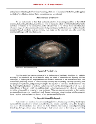 MATHEMATICS IN THE MODERN WORLD
and a process of thinking. For it involves reasoning, which can be inductive or deductive, and it applies
methods of proof both in fashion that is conventional and unventional.
Mathematics is Everywhere
We use mathematics in their daily tasks and activities. It is our important tool in the field of
sciences, humanities, literature, medicine, and even in music and arts; it is in the rhythm of our daily
activities, operational in our communities, and a default system of our culture. There is mathematics
wherever we go. It helps us cook delicious meals by exacting our ability to measure and moderately
control of heat. It also helps us to shop wisely, read maps, use the computer, remodel a home with
constrained budget with utmost economy.
Source: Space Telescope Science/NASA
Figure 1.2: The Universe
Even the cosmic perspective, the patterns in the firmament are always presented as a mystery
waiting to be uncovered by us-the sentient being. In order to unearthed this mystery, we are
challenged to investigate and deeply examine its structure and rules to the infinitesimal level. The
intertwined governing powers of cosmic mystery can only be decoded by seriously observing and
studying their regularities, and patiently waiting for the signature of some kind interference. It is only
by observing the abundance of patterns scattered everywhere that this irregularities will beg to be
noticed. Some of them are boldly exposed in a simple and obvious manner while others are hidden in
ways that is impossible to perceive by easy to discern. While our ancestors were able to discover the
presence of mathematics in everything, it took the descendants, us, a long time to gradually notice the
impact of these patterns in the persistence of our species to rightfully exist.
The Essential Roles of Mathematics
Mathematics has countless hidden uses and applications. It is not only something that delights
our mind but it also allows us to learn and understand the natural order of the world. This discipline
was and is often studied as a pure science but it also finds its place in other areas of perpetuating
knowledge. Perhaps, science would definitely agree that, when it comes to discovering and unveiling
 