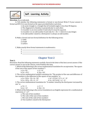 MATHEMATICS IN THE MODERN WORLD
Direction: Do as indicated.
A. Tell whether the following statements is formal or non-formal. Write F if your answer is
formal and NF if it is non-formal on the space provided before each item.
1. An acute triangle is a triangle that all included angles is less than 90 degrees.
2. The diagonal of a rhombus is perpendicular to each other.
3. A number is an even number if and only if n must be squared.
4. A number n is an odd number if and only if n = 2k + 1 where k is any integer.
5. An odd number raised to a third power is always an odd number.
B. Make a formal and non-formal definition for the following terms:
1. Table
2. Graph
3. Letters
C. Make exactly three formal statements in mathematics.
1. ______________________________________________________________
2. ______________________________________________________________
3. __________________________________________________________________
Chapter Test 2
Test 1.
Directions: Read the following statement carefully. Encircle the letter of the best correct answer. If the
correct answer is not on the choices, write N before the item.
1. Which of the following is the correct mathematical translation for an expression; “the square
of the sum of the square of two numbers”?
a. (a + b)2 c. a2 + b2
b. (a2 + b2)2 d. 2(a + b)2
2. The correct mathematical symbol translation for “The product of the sum and difference of
two numbers is the difference of the square of two numbers” is:
a. (a + b) (a – b) = (a – b)2 c. (a2 + b2) (a2 -b 2) = a2 – b2
b. (a + b) (a – b) = a2 – b2 d. (a + b)2 (a-b)2 = a2 – b 2
3. The correct mathematical translation for “A number raised by the third power increased by
one” is:
a. 3x + 1 c. x3 + 1
b. (x + 1)3 d. 3(x + 1)
4. Which of the following is the correct translation to an English expression for a mathematical
expression; x3 + y3?
a. The sum of two numbers
b. The cube of the sum of two numbers
c. The sum of the cube of two numbers
d. Two numbers raised to the third power
 