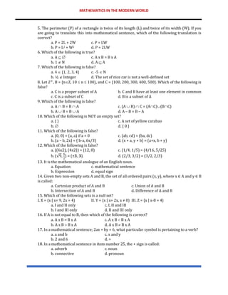 MATHEMATICS IN THE MODERN WORLD
5. The perimeter (P) of a rectangle is twice of its length (L) and twice of its width (W). If you
are going to translate this into mathematical sentence, which of the following translation is
correct?
a. P = 2L + 2W c. P = LW
b. P = L2 + W2 d. P = 2LW
6. Which of the following is true?
a. A   c. A x B = B x A
b. 1  N d. A  A
7. Which of the following is false?
a. 4  {1, 2, 3, 4} c. -5  N
b. ½  Integer d. The set of nice car is not a well-defined set
8. Let 𝑍+
, B = {nZ, 10  n  100}, and C = {100, 200, 300, 400, 500}. Which of the following is
false?
a. C is a proper subset of A b. C and B have at least one element in common
c. C is a subset of C d. B is a subset of A
9. Which of the following is false?
a. A  B = B  A c. (A  B)  C = (AC)(BC)
b. A  B = B  A d. A – B = B – A
10. Which of the following is NOT an empty set?
a. { } c. A set of yellow carabao
b.  d. { 0 }
11. Which of the following is false?
a. (0, 0) = (a, a) if a = 0 c. (ab, cd) = (ba, dc)
b. (a – b, 2x) = ( b-a, 6x/3) d. (x + a, y + b) = (a+x, b + y)
12. Which of the following is false?
a. ((6x2), (4x2)) = (12, 8) c. (1/4, 1/5) = (4/16, 5/25)
b. (√9,
6
2
) = (±𝟑, 𝟑) d. (2/3, 3/2) = (3/2, 2/3)
13. It is the mathematical analogue of an English noun.
a. Equation c. mathematical sentence
b. Expression d. equal sign
14. Given two non-empty sets A and B, the set of all ordered pairs (x, y), where x ∈ A and y ∈ B
is called:
a. Cartesian product of A and B c. Union of A and B
b. Intersection of A and B d. Difference of A and B
15. Which of the following sets is a null set?
I. X = {x | x= 9, 2x = 4} II. Y = {x | x= 2x, x ≠ 0} III. Z = {x | x-8 = 4}
a. I and II only c. I, II and III
b. I and III only d. II and III only
16. If A is not equal to B, then which of the following is correct?
a. A x B = B x A c. A x B  B x A
b. A x B  B x A d. A x B  B x A
17. In a mathematical sentence; 2ax + by = 6, what particular symbol is pertaining to a verb?
a. a and b c. x and y
b. 2 and 6 d. =
18. In a mathematical sentence in item number 25, the + sign is called:
a. adverb c. noun
b. connective d. pronoun
 