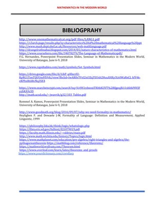 MATHEMATICS IN THE MODERN WORLD
http://www.onemathematicalcat.org/pdf_files/LANG1.pdf
https://s3arch.page/results.php?q=characteristics%20of%20mathematical%20language%20ppt
http://www.mash.dept.shef.ac.uk/Resources/web-mathlanguage.pdf
http://drangelrathnabai.blogspot.com/2014/01/nature-characteristics-of-mathematics.html
https://www.coursehero.com/file/34078279/The-Language-of-Mathematicspdf/
F.G. Hernandez, Powerpoint Presentation Slides, Seminar in Mathematics in the Modern World,
University of Batangas, June 6-9, 2018
https://www.rapidtables.com/math/symbols/Set_Symbols.html
https://drive.google.com/file/d/1ihP_q4fncrIU-
RpRG1TimTQUUmFfS9Ai/view?fbclid=IwAR0sTVsI2zt3ZqTEUxb2HuuXHXy3L6IWaRxCL hfY4k-
eKPhxRtARcNq3SE4
https://www.searchencrypt.com/search?eq=Vo9H1rdwoziTRItbK3VT%2BQgeqBi11shbhP0VJF
yzhKA%3D
http://math.ucsd.edu/~jwavrik/g32/103_Tables.pdf
Rommel A. Ramos, Powerpoint Presentation Slides, Seminar in Mathematics in the Modern World,
University of Batangas, June 6-9, 2018
http://www.goodmath.org/blog/2016/09/07/why-we-need-formality-in-mathematics/
Heylighen F. and Dewaele J-M, Formality of Language: Definition and Measurement, Applied
Linguistic, 1999
https://philosophy.hku.hk/think/logic/whatislogic.php
https://files.eric.ed.gov/fulltext/EJ1079019.pdf
https://faculty.math.illinois.edu/~vddries/main.pdf
http://www.math.wichita.edu/history/Topics/logic.html
https://www.mathplanet.com/education/pre-algebra/right-triangles-and-algebra/the-
pythagoreantheorem https://mathblog.com/reference/theorems/
https://mathworld.wolfram.com/Theorem.html
https://www.overleaf.com/learn/latex/theorems_and_proofs
https://www.yourdictionary.com/corollary
 