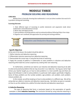 MATHEMATICS IN THE MODERN WORLD
MODULE THREE
PROBLEM SOLVING AND REASONING
CORE IDEA
Module three is basically showing that mathematics is not just about numbers but much of it
is problem solving and reasoning.
Learning Outcome:
1. State different types of reasoning to justify statements and arguments made about
mathematics and mathematical concept.
2. Write clear and logical proofs.
3. Solve problems involving patterns and recreational problems following Polya’s four steps.
4. Organize one’s methods and approaches for proving and solving problems.
Specific Objectives
At the end of this lesson, the student should be able to:
1. Define inductive and deductive reasoning.
2. Differentiate inductive reasoning from deductive reasoning.
3. Demonstrate the correct way in using the two kinds of reasoning.
4. Apply the concept of patterns in mathematics to solve problems in inductive and deductive
reasoning which lead into correct conjecture by creating their own reasoning.
In mathematics, sometimes we need to use inductive and deductive reasoning to be able
to solve some practical problems that we may encounter in our daily lives. During your senior high
school, your teacher taught you on how to solve problems in a most scientific way and there are
steps to be followed in order to solve problems in a particular math subject, specifically in Algebra.
Some of these problems are the number problem, age problem, coin problem, work problem,
mixture problem, etc.
In this module, we will be studying on how to solve problems in a different way. We will be
using what we called an inductive and deductive reasoning way. But before we give an example
on how to use this method, let us define first what inductive and deductive reasoning is.
A. Inductive Reasoning
The type of reasoning that forms a conclusion based on the examination of specific
examples is called inductive reasoning. The conclusion formed by using inductive reasoning is
Inductive and Deductive Reasoning
Lesson
3.1
 