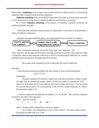 MATHEMATICS IN THE MODERN WORLD
often called a conjecture, since it may or may not be correct or in other words, it is a concluding
statement that is reached using inductive reasoning.
Inductive reasoning uses a set of specific observations to reach an overarching conclusion
or it is the process of recognizing or observing patterns and drawing a conclusion.
So in short, inductive reasoning is the process of reaching a general conclusion by
examining specific examples.
Take note that inductive reasoning does not guarantee a true result, it only provides a
means of making a conjecture.
Based on the given definition above, we could illustrate this by means of a diagram.
Also, in inductive reasoning, we use the “then” and “now” approach. The
“then” idea is to use the data to find pattern and make a prediction and the “now” idea is to make
a conjecture base on the inductive reasoning or find a counterexample. Definition for counter
example will be discussed on the latter part of our lecture.
Let us have some examples on how to deal with this kind of reasoning.
Examples:
1. Use inductive reasoning to predict the next number in each of the following list:
3, 6, 9, 12, 15, ?
Explanation
The given sequence of number is clearly seen that each successive number is three
(3) larger than the preceding number, which is if the first number is increased by 3 the
result is 6. Now, when this 6 is increased by 3 the next number would be 9. If we are going
to continue the process, if 15 is increased by 3 then the next number would be 18. Hence
the required number is 18.
2. Write a conjecture that describe the pattern 2, 4, 12, 48, 240. Then use the conjecture
to find the next item in the sequence.
Step 1. Look for a pattern
2 4 12 48 240 … ?
Step 2. Analyze what is happening in the given pattern.
The numbers are multiplied by 2, then 3, then 4, then 5. The next number will be
the product of 240 times 6 or 1,140.
 