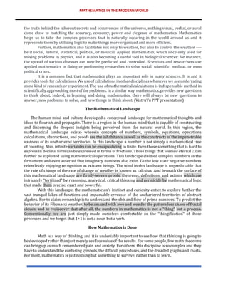 MATHEMATICS IN THE MODERN WORLD
the truth behind the inherent secrets and occurrences of the universe, nothing visual, verbal, or aural
come close to matching the accuracy, economy, power and elegance of mathematics. Mathematics
helps us to take the complex processes that is naturally occuring in the world around us and it
represents them by utilizing logic to make things more organized and more efficient.
Further, mathematics also facilitates not only to weather, but also to control the weather ----
be it social, natural, statistical, political, or medical. Applied mathematics, which once only used for
solving problems in physics, and it is also becoming a useful tool in biological sciences: for instance,
the spread of various diseases can now be predicted and controlled. Scientists and researchers use
applied mathematics in doing or performing researches to solve social, scientific, medical, or even
political crises.
It is a common fact that mathematics plays an important role in many sciences. It is and it
provides tools for calculations. We use of calculations in other disciplines whenever we are underrating
some kind of research or experiment. The use of mathematical calculations is indispensable method in
scientifically approaching most of the problems. In a similar way, mathematics, provides new questions
to think about. Indeed, in learning and doing mathematics, there will always be new questions to
answer, new problems to solve, and new things to think about. (VistruYu PPT presentation)
The Mathematical Landscape
The human mind and culture developed a conceptual landscape for mathematical thoughts and
ideas to flourish and propagate. There is a region in the human mind that is capable of constructing
and discerning the deepest insights being perceived from the natural world. In this region, the
mathematical landscape exists- wherein concepts of numbers, symbols, equations, operations
calculations, abstractions, and proofs are the inhabitants as well as the constructs of the impenetrable
vastness of its unchartered territories. In this landscape, a number is not simply a mathematical tree
of counting. Also, infinite variables can be encapsulating to finite. Even those something that is hard to
express in decimal form can be expressed in terms of fractions. Those things that seemed eternal ℤ can
further be exploited using mathematical operations. This landscape claimed complex numbers as the
firmament and even asserted that imaginary numbers also exist. To the low state negative numbers
relentlessly enjoying recognition as existent beings. The wind in this landscape is unpredictable that
the rate of change of the rate of change of weather is known as calculus. And beneath the surface of
this mathematical landscape are firmly-woven proofs, theorems, definitions, and axioms which are
intricately “fertilized” by reasoning, analytical, critical thinking and germicide by mathematical logic
that made them precise, exact and powerful.
With this landscape, the mathematician's instinct and curiosity entice to explore further the
vast tranquil lakes of functions and impassable crevasse of the unchartered territories of abstract
algebra. For to claim ownership is to understand the ebb and flow of prime numbers. To predict the
behavior of its Fibonacci weather, to be amazed with awe and wonder the pattern less chaos of fractal
clouds, and to rediscover that after all, the numbers in mathematics is not a "thing" but a process.
Conventionally, we are just simply made ourselves comfortable on the “thingification” of those
processes and we forgot that 1+1 is not a noun but a verb.
How Mathematics is Done
Math is a way of thinking, and it is undeniably important to see how that thinking is going to
be developed rather than just merely see face value of the results. For some people, few math theorems
can bring up as much remembered pain and anxiety. For others, this discipline is so complex and they
have to understand the confusing symbols, the difficult procedures, and the dreaded graphs and charts.
For most, mathematics is just nothing but something to survive, rather than to learn.
 