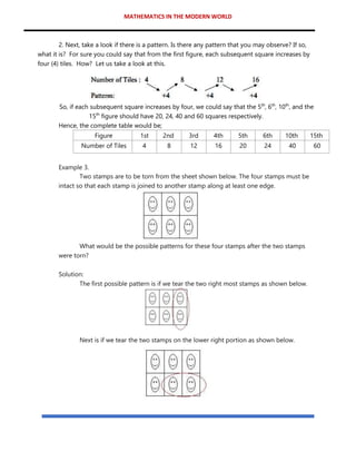 MATHEMATICS IN THE MODERN WORLD
2. Next, take a look if there is a pattern. Is there any pattern that you may observe? If so,
what it is? For sure you could say that from the first figure, each subsequent square increases by
four (4) tiles. How? Let us take a look at this.
So, if each subsequent square increases by four, we could say that the 5th
, 6th
, 10th
, and the
15th
figure should have 20, 24, 40 and 60 squares respectively.
Hence, the complete table would be;
Figure 1st 2nd 3rd 4th 5th 6th 10th 15th
Number of Tiles 4 8 12 16 20 24 40 60
Example 3.
Two stamps are to be torn from the sheet shown below. The four stamps must be
intact so that each stamp is joined to another stamp along at least one edge.
What would be the possible patterns for these four stamps after the two stamps
were torn?
Solution:
The first possible pattern is if we tear the two right most stamps as shown below.
Next is if we tear the two stamps on the lower right portion as shown below.
 