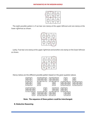 MATHEMATICS IN THE MODERN WORLD
The eight possible pattern is if we tear one stamp at the upper leftmost and one stamp at the
lower rightmost as shown.
Lastly, if we tear one stamp at the upper rightmost and another one stamp on the lower leftmost
as shown.
Hence, below are the different possible pattern based on the given question above.
Note: The sequence of these pattern could be interchanged.
B. Deductive Reasoning
 