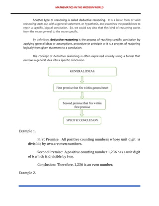 MATHEMATICS IN THE MODERN WORLD
Another type of reasoning is called deductive reasoning. It is a basic form of valid
reasoning starts out with a general statement, or hypothesis, and examines the possibilities to
reach a specific, logical conclusion. So, we could say also that this kind of reasoning works
from the more general to the more specific.
By definition, deductive reasoning is the process of reaching specific conclusion by
applying general ideas or assumptions, procedure or principle or it is a process of reasoning
logically from given statement to a conclusion.
The concept of deductive reasoning is often expressed visually using a funnel that
narrows a general idea into a specific conclusion.
Example 1.
First Premise: All positive counting numbers whose unit digit is
divisible by two are even numbers.
Second Premise: A positive counting number 1,236 has a unit digit
of 6 which is divisible by two.
Conclusion: Therefore, 1,236 is an even number.
Example 2.
GENERAL IDEAS
SPECIFIC CONCLUSION
First premise that fits within general truth
Second premise that fits within
first premise
 