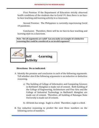 MATHEMATICS IN THE MODERN WORLD
First Premise: If the Department of Education strictly observed
health conditions of the students due to Covid 19, then there is no face-
to-face teaching and learning activity in a classroom.
Second Premise: The Philippines is currently experiencing Covid
19 pandemic.
Conclusion: Therefore, there will be no face-to-face teaching and
learning style in a classroom.
Note: Not all arguments are valid! Can you make an example of a deductive
reasoning that could be considered as an invalid argument?
Self -Learning
Activity
Directions: Do as indicated.
A. Identify the premise and conclusion in each of the following arguments.
Tell whether also if the following arguments is an inductive or deductive
reasoning.
a) The building of College of Informatics and Computing Sciences
in BatStateU Alangilan is made out of cement. Both building of
the College of Engineering, Architecture and Fine Arts and the
College of Industrial Technology in BatStateU Alangilan are
made out of cement. Therefore, all building of Batangas State
University is made out of cement.
b) All birds has wings. Eagle is a bird. Therefore, eagle is a bird.
B. Use inductive reasoning to predict the next three numbers on the
following series of numbers.
 
