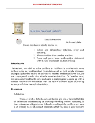 MATHEMATICS IN THE MODERN WORLD
Specific Objective
At the end of the
lesson, the student should be able to:
1. Define and differentiate intuition, proof and
certainty.
2. Make use of intuition to solve problem.
3. Name and prove some mathematical statement
with the use of different kinds of proving.
Introduction
Sometimes, we tried to solve problem or problems in mathematics even
without using any mathematical computation and we just simply observed,
example a pattern to be able on how to deal with the problem and with this, we
can come up with our decision with the use of our intuition. On the other hand,
we use another method to solve problems in mathematics to come up with a
correct conclusion or conjecture with the help of different types of proving
where proofs is an example of certainty.
Discussion
A. Intuition
There are a lot of definition of an intuition and one of these is that it is
an immediate understanding or knowing something without reasoning. It
does not require a big picture or full understanding of the problem, as it uses
a lot of small pieces of abstract information that you have in your memory
Intuition, Proof and Certainty
Lesson
3.2
 