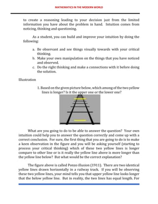 MATHEMATICS IN THE MODERN WORLD
to create a reasoning leading to your decision just from the limited
information you have about the problem in hand. Intuition comes from
noticing, thinking and questioning.
As a student, you can build and improve your intuition by doing the
following:
a. Be observant and see things visually towards with your critical
thinking.
b. Make your own manipulation on the things that you have noticed
and observed.
c. Do the right thinking and make a connections with it before doing
the solution.
Illustration
1. Based on the given picture below, which among of the two yellow
lines is longer? Is it the upper one or the lower one?
What are you going to do to be able to answer the question? Your own
intuition could help you to answer the question correctly and come up with a
correct conclusion. For sure, the first thing that you are going to do is to make
a keen observation in the figure and you will be asking yourself (starting to
process your critical thinking) which of these two yellow lines is longer
compare to other line or is it really the yellow line above is more longer than
the yellow line below? But what would be the correct explanation?
The figure above is called Ponzo illusion (1911). There are two identical
yellow lines drawn horizontally in a railway track. If you will be observing
these two yellow lines, your mind tells you that upper yellow line looks longer
that the below yellow line. But in reality, the two lines has equal length. For
 